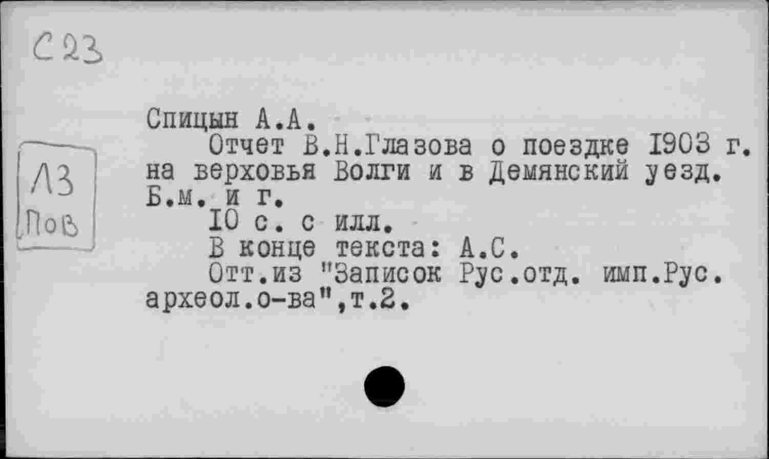 ﻿CÛ2,
A3
,ПоЄ>
Спицын А.А.
Отчет В.Н.Глазова о поездке 1903 г. на верховья Волги и в Демянский уезд. Б.м. и г.
10 с. с илл.
В конце текста: А.С.
Отт.из "Записок Рус.отд. имп.Рус.
археол.о-ва”,т.2.